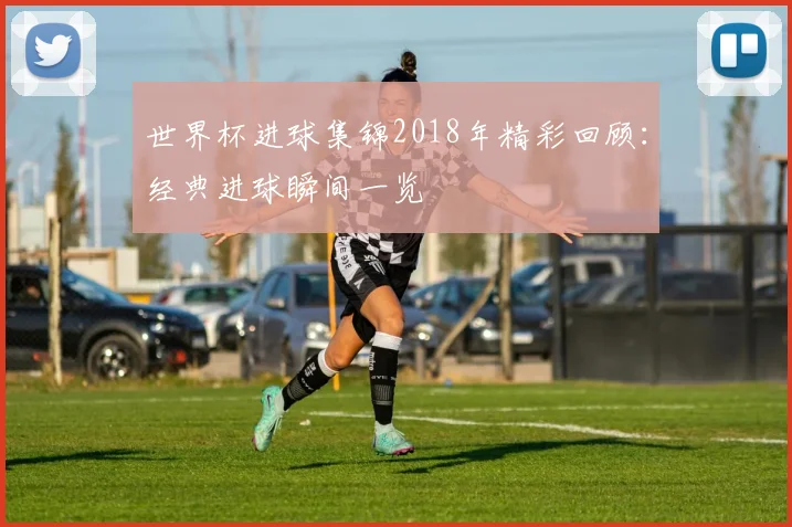 世界杯进球集锦2018年精彩回顾：经典进球瞬间一览