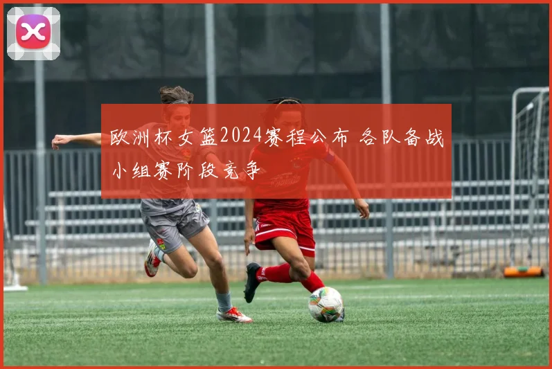 欧洲杯女篮2024赛程公布 各队备战小组赛阶段竞争
