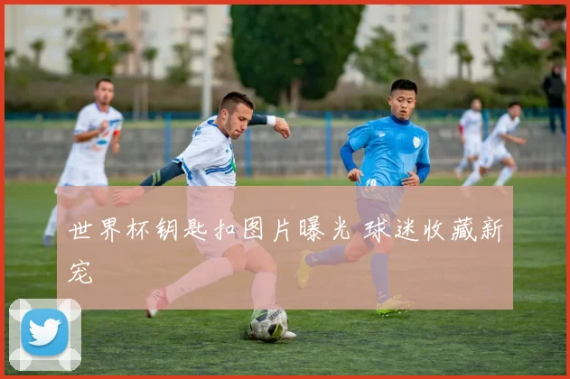 世界杯钥匙扣图片曝光 球迷收藏新宠