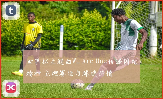 世界杯主题曲We Are One传递团结精神 点燃赛场与球迷热情