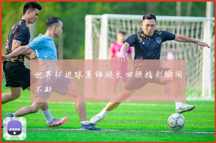 世界杯进球集锦超长回顾精彩瞬间不断