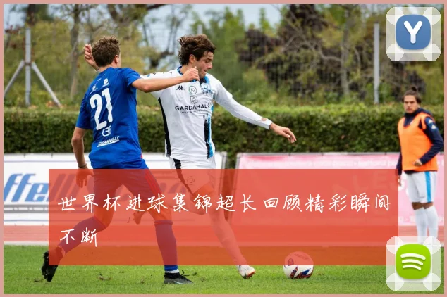 世界杯进球集锦超长回顾精彩瞬间不断