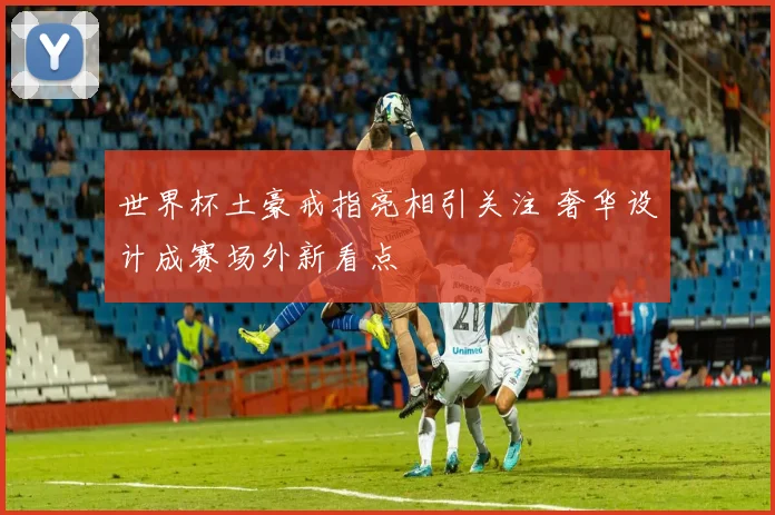 世界杯土豪戒指亮相引关注 奢华设计成赛场外新看点