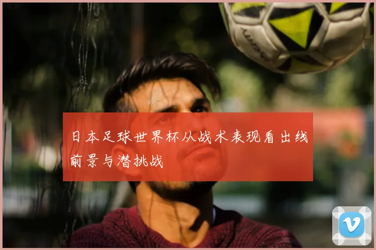日本足球世界杯从战术表现看出线前景与潜挑战