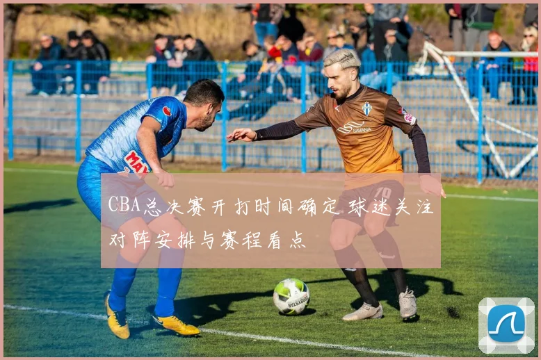 CBA总决赛开打时间确定 球迷关注对阵安排与赛程看点