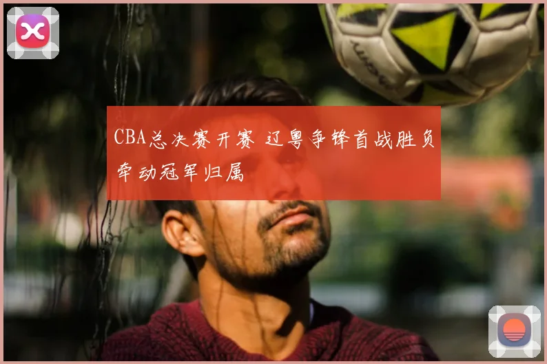 CBA总决赛开赛 辽粤争锋首战胜负牵动冠军归属