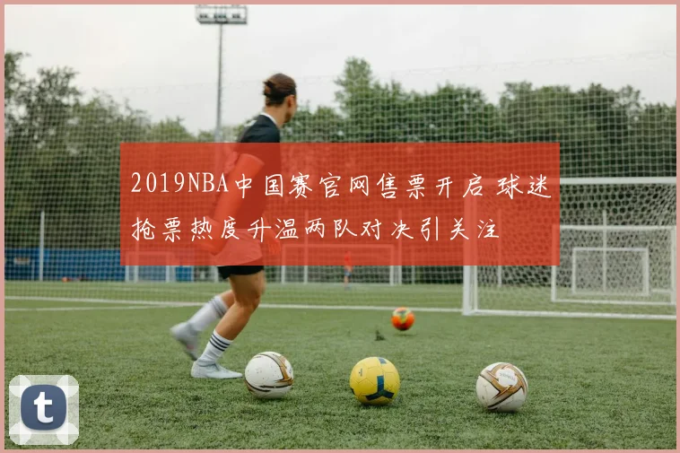 2019NBA中国赛官网售票开启 球迷抢票热度升温两队对决引关注