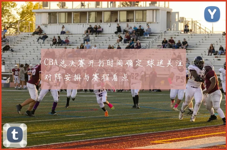 CBA总决赛开打时间确定 球迷关注对阵安排与赛程看点