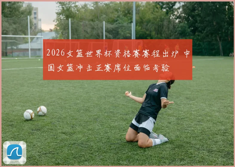 2026女篮世界杯资格赛赛程出炉 中国女篮冲击正赛席位面临考验