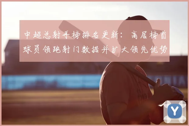 中超总射手榜排名更新：高居榜首球员领跑射门数据并扩大领先优势